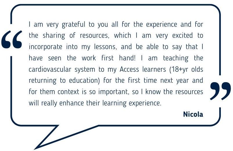 I am very grateful to you all for the experience and for the sharing of resources, which I am very excited to incorporate into my lessons, and be able to say that I have seen the work first hand! I am teaching the cardiovascular system to my Access learners (18+yr olds returning to education) for the first time next year and for them context is so important, so I know the resources will really enhance their learning experience. Nicola